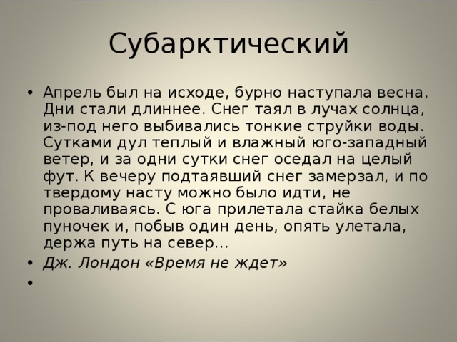 Субарктический Апрель был на исходе, бурно наступала весна. Дни стали длиннее. Снег таял в лучах солнца, из-под него выбивались тонкие струйки воды. Сутками дул теплый и влажный юго-западный ветер, и за одни сутки снег оседал на целый фут. К вечеру подтаявший снег замерзал, и по твердому насту можно было идти, не проваливаясь. С юга прилетала стайка белых пуночек и, побыв один день, опять улетала, держа путь на север... Дж. Лондон «Время не ждет»    