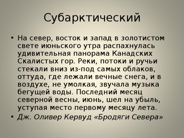 Субарктический На север, восток и запад в золотистом свете июньского утра распахнулась удивительная панорама Канадских Скалистых гор. Реки, потоки и ручьи стекали вниз из-под самых облаков, оттуда, где лежали вечные снега, и в воздухе, не умолкая, звучала музыка бегущей воды. Последний месяц северной весны, июнь, шел на убыль, уступая место первому месяцу лета. Дж. Оливер Кервуд «Бродяги Севера»  