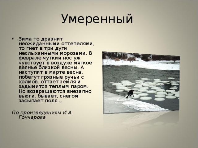 Умеренный Зима то дразнит неожиданными оттепелями, то гнет в три дуги неслыханными морозами. В феврале чуткий нос уж чувствует в воздухе мягкое веянье близкой весны. А наступит в марте весна, побегут грязные ручьи с холмов, оттает земля и задымится теплым паром. Но возвращаются внезапно вьюги, бывает, снегом засыпает поля...  По произведениям И.А. Гончарова   