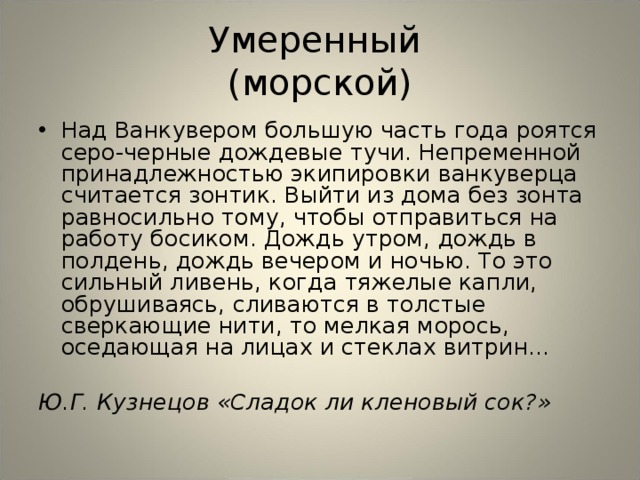 Умеренный  (морской) Над Ванкувером большую часть года роятся серо-черные дождевые тучи. Непременной принадлежностью экипировки ванкуверца считается зонтик. Выйти из дома без зонта равносильно тому, чтобы отправиться на работу босиком. Дождь утром, дождь в полдень, дождь вечером и ночью. То это сильный ливень, когда тяжелые капли, обрушиваясь, сливаются в толстые сверкающие нити, то мелкая морось, оседающая на лицах и стеклах витрин...  Ю.Г. Кузнецов «Сладок ли кленовый сок?»  