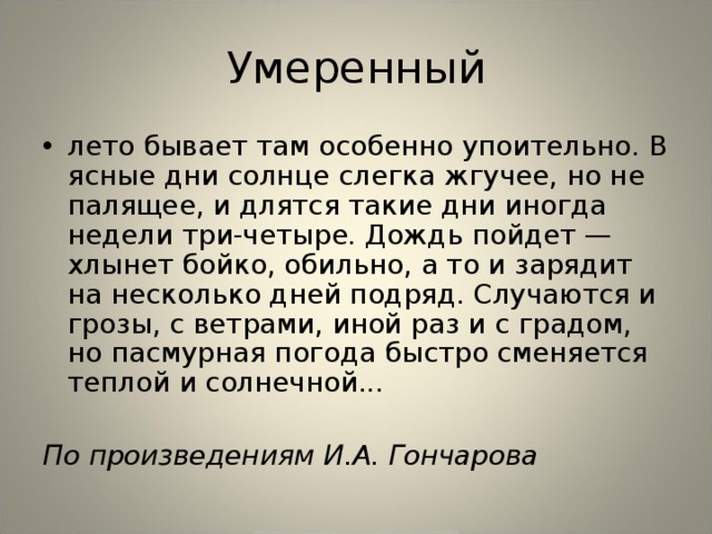 Умеренный лето бывает там особенно упоительно. В ясные дни солнце слегка жгучее, но не палящее, и длятся такие дни иногда недели три-четыре. Дождь пойдет — хлынет бойко, обильно, а то и зарядит на несколько дней подряд. Случаются и грозы, с ветрами, иной раз и с градом, но пасмурная погода быстро сменяется теплой и солнечной...  По произведениям И.А. Гончарова  