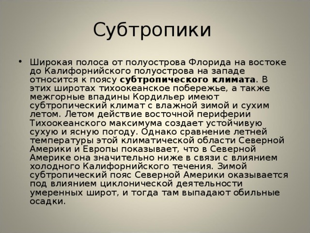 Субтропики Широкая полоса от полуострова Флорида на востоке до Калифорнийского полуострова на западе относится к поясу субтропического климата . В этих широтах тихоокеанское побережье, а также межгорные впадины Кордильер имеют субтропический климат с влажной зимой и сухим летом. Летом действие восточной периферии Тихоокеанского максимума создает устойчивую сухую и ясную погоду. Однако сравнение летней температуры этой климатической области Северной Америки и Европы показывает, что в Северной Америке она значительно ниже в связи с влиянием холодного Калифорнийского течения. Зимой субтропический пояс Северной Америки оказывается под влиянием циклонической деятельности умеренных широт, и тогда там выпадают обильные осадки. 