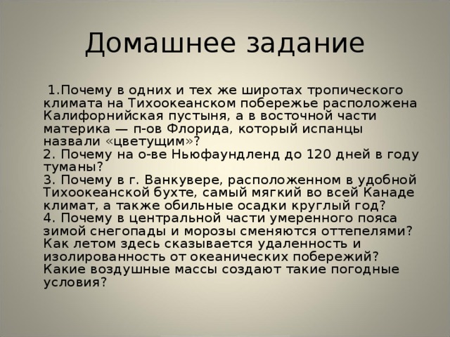 Домашнее задание    1.Почему в одних и тех же широтах тропического климата на Тихоокеанском побережье расположена Калифорнийская пустыня, а в восточной части материка — п-ов Флорида, который испанцы назвали «цветущим»?  2. Почему на о-ве Ньюфаундленд до 120 дней в году туманы?  3. Почему в г. Ванкувере, расположенном в удобной Тихоокеанской бухте, самый мягкий во всей Канаде климат, а также обильные осадки круглый год?  4. Почему в центральной части умеренного пояса зимой снегопады и морозы сменяются оттепелями? Как летом здесь сказывается удаленность и изолированность от океанических побережий? Какие воздушные массы создают такие погодные условия? 