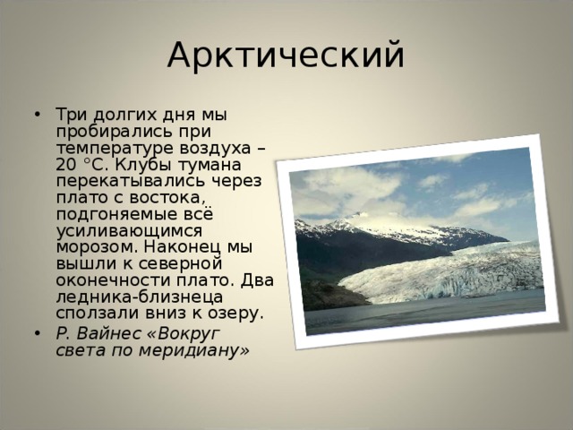 Арктический Три долгих дня мы пробирались при температуре воздуха –20 °С. Клубы тумана перекатывались через плато с востока, подгоняемые всё усиливающимся морозом. Наконец мы вышли к северной оконечности плато. Два ледника-близнеца сползали вниз к озеру. Р. Вайнес «Вокруг света по меридиану»   