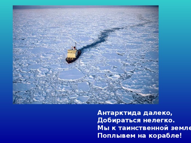 Антарктида далеко,  Добираться нелегко.  Мы к таинственной земле  Поплывем на корабле!  
