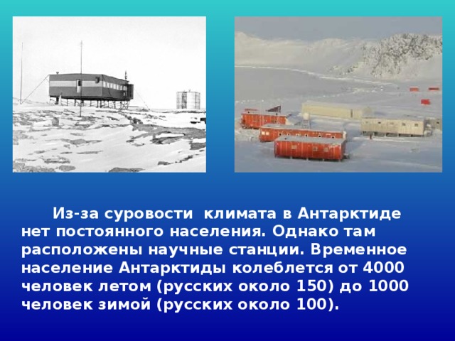  Из-за суровости климата в Антарктиде нет постоянного населения. Однако там расположены научные станции. Временное население Антарктиды колеблется от 4000 человек летом (русских около 150) до 1000 человек зимой (русских около 100). 