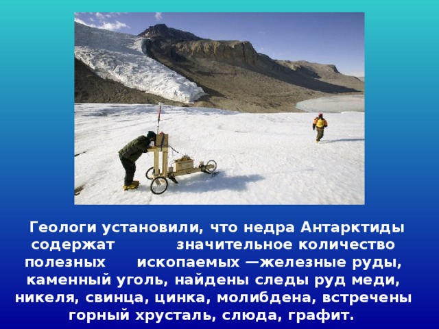  Геологи установили, что недра Антарктиды содержат значительное количество полезных ископаемых —железные руды, каменный уголь, найдены следы руд меди, никеля, свинца, цинка, молибдена, встречены горный хрусталь, слюда, графит.  