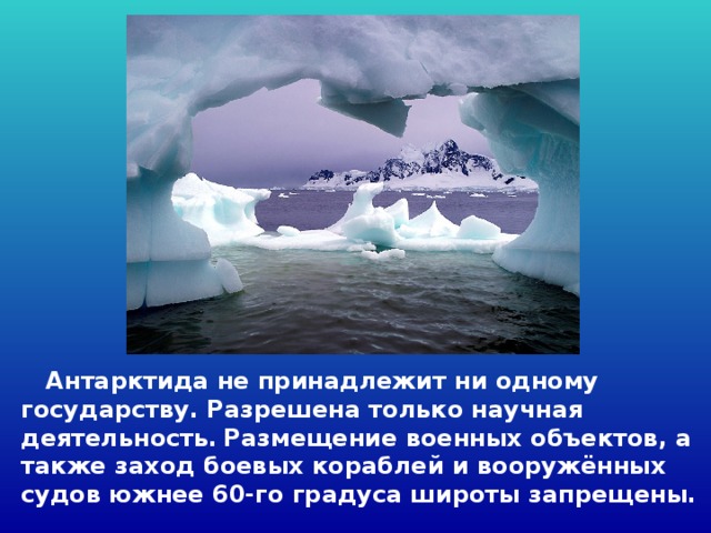  Антарктида не принадлежит ни одному государству. Разрешена только научная деятельность.  Размещение военных объектов, а также заход боевых кораблей и вооружённых судов южнее 60-го градуса широты запрещены. 