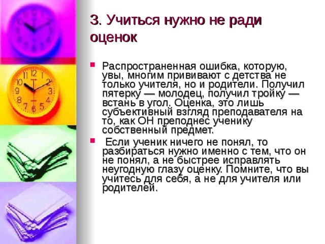 3. Учиться нужно не ради оценок   Распространенная ошибка, которую, увы, многим прививают с детства не только учителя, но и родители. Получил пятерку — молодец, получил тройку — встань в угол. Оценка, это лишь субъективный взгляд преподавателя на то, как ОН преподнес ученику собственный предмет.  Если ученик ничего не понял, то разбираться нужно именно с тем, что он не понял, а не быстрее исправлять неугодную глазу оценку. Помните, что вы учитесь для себя, а не для учителя или родителей.   