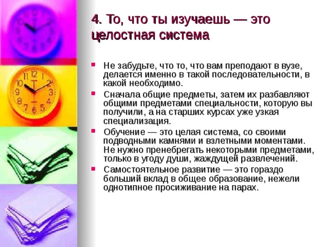 4. То, что ты изучаешь — это целостная система   Не забудьте, что то, что вам преподают в вузе, делается именно в такой последовательности, в какой необходимо. Сначала общие предметы, затем их разбавляют общими предметами специальности, которую вы получили, а на старших курсах уже узкая специализация. Обучение — это целая система, со своими подводными камнями и взлетными моментами. Не нужно пренебрегать некоторыми предметами, только в угоду души, жаждущей развлечений. Самостоятельное развитие — это гораздо больший вклад в общее образование, нежели однотипное просиживание на парах.   