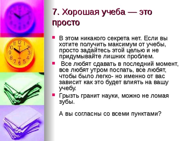 7. Хорошая учеба — это просто   В этом никакого секрета нет. Если вы хотите получить максимум от учебы, просто задайтесь этой целью и не придумывайте лишних проблем.  Все любят сдавать в последний момент, все любят утром поспать, все любят, чтобы было легко- но именно от вас зависит как это будет влиять на вашу учебу. Грызть гранит науки, можно не ломая зубы.   А вы согласны со всеми пунктами?   