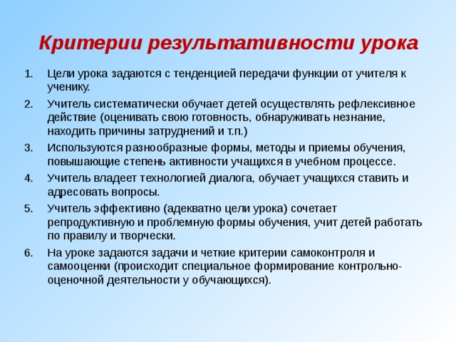 Критерии результативности урока Цели урока задаются с тенденцией передачи функции от учителя к ученику. Учитель систематически обучает детей осуществлять рефлексивное действие (оценивать свою готовность, обнаруживать незнание, находить причины затруднений и т.п.) Используются разнообразные формы, методы и приемы обучения, повышающие степень активности учащихся в учебном процессе. Учитель владеет технологией диалога, обучает учащихся ставить и адресовать вопросы. Учитель эффективно (адекватно цели урока) сочетает репродуктивную и проблемную формы обучения, учит детей работать по правилу и творчески. На уроке задаются задачи и четкие критерии самоконтроля и самооценки (происходит специальное формирование контрольно-оценочной деятельности у обучающихся). 