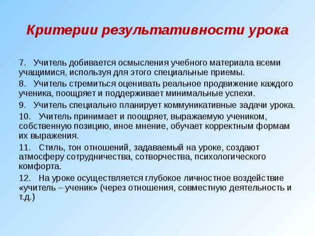 Критерии результативности урока 7. Учитель добивается осмысления учебного материала всеми учащимися, используя для этого специальные приемы. 8. Учитель стремиться оценивать реальное продвижение каждого ученика, поощряет и поддерживает минимальные успехи. 9. Учитель специально планирует коммуникативные задачи урока. 10. Учитель принимает и поощряет, выражаемую учеником, собственную позицию, иное мнение, обучает корректным формам их выражения. 11. Стиль, тон отношений, задаваемый на уроке, создают атмосферу сотрудничества, сотворчества, психологического комфорта. 12. На уроке осуществляется глубокое личностное воздействие «учитель – ученик» (через отношения, совместную деятельность и т.д.) 