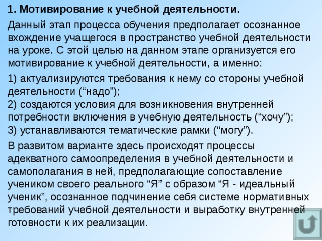 1. Мотивирование к учебной деятельности. Данный этап процесса обучения предполагает осознанное вхождение учащегося в пространство учебной деятельности на уроке. С этой целью на данном этапе организуется его мотивирование к учебной деятельности, а именно: 1) актуализируются требования к нему со стороны учебной деятельности (“надо”);  2) создаются условия для возникновения внутренней потребности включения в учебную деятельность (“хочу”);  3) устанавливаются тематические рамки (“могу”). В развитом варианте здесь происходят процессы адекватного самоопределения в учебной деятельности и самополагания в ней, предполагающие сопоставление учеником своего реального “Я” с образом “Я - идеальный ученик”, осознанное подчинение себя системе нормативных требований учебной деятельности и выработку внутренней готовности к их реализации. 