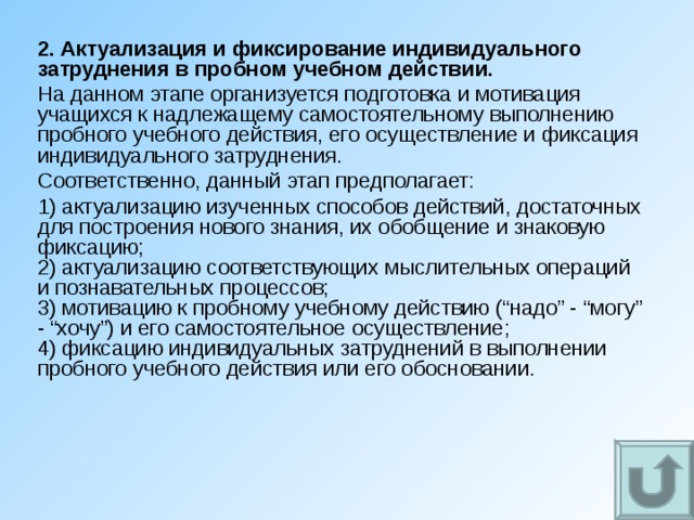 2. Актуализация и фиксирование индивидуального затруднения в пробном учебном действии. На данном этапе организуется подготовка и мотивация учащихся к надлежащему самостоятельному выполнению пробного учебного действия, его осуществление и фиксация индивидуального затруднения. Соответственно, данный этап предполагает: 1) актуализацию изученных способов действий, достаточных для построения нового знания, их обобщение и знаковую фиксацию;  2) актуализацию соответствующих мыслительных операций и познавательных процессов;  3) мотивацию к пробному учебному действию (“надо” - “могу” - “хочу”) и его самостоятельное осуществление;  4) фиксацию индивидуальных затруднений в выполнении пробного учебного действия или его обосновании. 