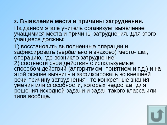 3 . Выявление места и причины затруднения. На данном этапе учитель организует выявление учащимися места и причины затруднения. Для этого учащиеся должны: 1) восстановить выполненные операции и зафиксировать (вербально и знаково) место- шаг, операцию, где возникло затруднение;  2) соотнести свои действия с используемым способом действий (алгоритмом, понятием и т.д.) и на этой основе выявить и зафиксировать во внешней речи причину затруднения - те конкретные знания, умения или способности, которых недостает для решения исходной задачи и задач такого класса или типа вообще. 