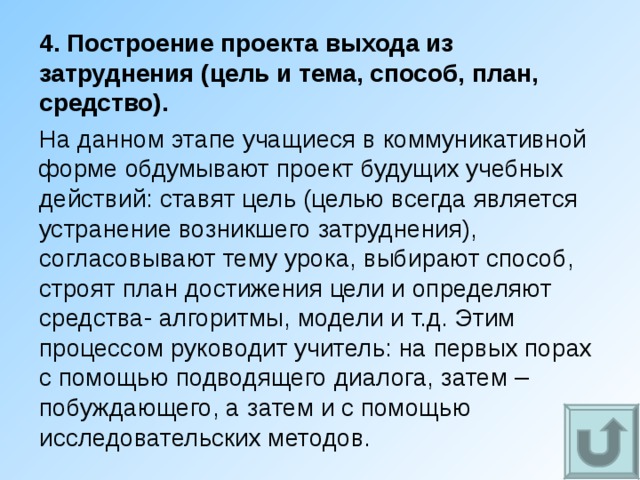 4. Построение проекта выхода из затруднения (цель и тема, способ, план, средство). На данном этапе учащиеся в коммуникативной форме обдумывают проект будущих учебных действий: ставят цель (целью всегда является устранение возникшего затруднения), согласовывают тему урока, выбирают способ, строят план достижения цели и определяют средства- алгоритмы, модели и т.д. Этим процессом руководит учитель: на первых порах с помощью подводящего диалога, затем – побуждающего, а затем и с помощью исследовательских методов. 