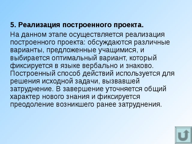 5. Реализация построенного проекта. На данном этапе осуществляется реализация построенного проекта: обсуждаются различные варианты, предложенные учащимися, и выбирается оптимальный вариант, который фиксируется в языке вербально и знаково. Построенный способ действий используется для решения исходной задачи, вызвавшей затруднение. В завершение уточняется общий характер нового знания и фиксируется преодоление возникшего ранее затруднения. 