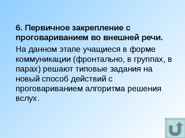 6. Первичное закрепление с проговариванием во внешней речи. На данном этапе учащиеся в форме коммуникации (фронтально, в группах, в парах) решают типовые задания на новый способ действий с проговариванием алгоритма решения вслух. 