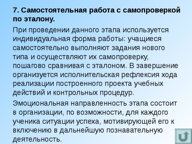 7. Самостоятельная работа с самопроверкой по эталону. При проведении данного этапа используется индивидуальная форма работы: учащиеся самостоятельно выполняют задания нового типа и осуществляют их самопроверку, пошагово сравнивая с эталоном. В завершение организуется исполнительская рефлексия хода реализации построенного проекта учебных действий и контрольных процедур. Эмоциональная направленность этапа состоит в организации, по возможности, для каждого ученика ситуации успеха, мотивирующей его к включению в дальнейшую познавательную деятельность. 