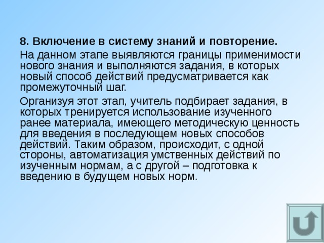 8. Включение в систему знаний и повторение. На данном этапе выявляются границы применимости нового знания и выполняются задания, в которых новый способ действий предусматривается как промежуточный шаг. Организуя этот этап, учитель подбирает задания, в которых тренируется использование изученного ранее материала, имеющего методическую ценность для введения в последующем новых способов действий. Таким образом, происходит, с одной стороны, автоматизация умственных действий по изученным нормам, а с другой – подготовка к введению в будущем новых норм. 