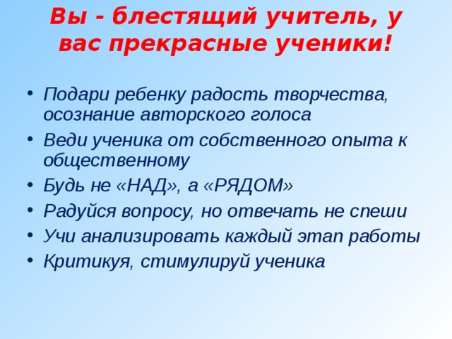 Вы - блестящий учитель, у вас прекрасные ученики!   Подари ребенку радость творчества, осознание авторского голоса Веди ученика от собственного опыта к общественному Будь не «НАД», а «РЯДОМ» Радуйся вопросу, но отвечать не спеши Учи анализировать каждый этап работы Критикуя, стимулируй ученика  