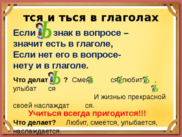 тся и ться в глаголах Если знак в вопросе – значит есть в глаголе, Если нет его в вопросе- нету и в глаголе. Что делат ? Смеят ся, любит , улыбат ся  И жизнью прекрасной своей наслаждат ся. Что делает? Любит, смеётся, улыбается, наслаждается. Учиться всегда пригодится!!! 
