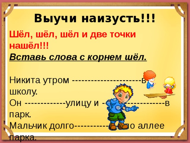 Выучи наизусть!!! Шёл, шёл, шёл и две точки нашёл!!! Вставь слова с корнем шёл. Никита утром ----------------------в школу. Он -------------улицу и --------------------в парк. Мальчик долго----------------по аллее парка. Он ----------------------большой муравейник. Никита не заметил, как пролетело время. Он -------------------в школу с опозданием. 
