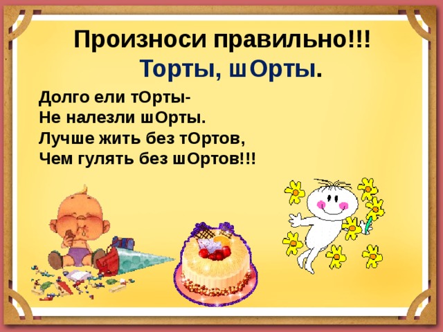  Произноси правильно!!!   Торты, шОрты . Долго ели тОрты- Не налезли шОрты. Лучше жить без тОртов, Чем гулять без шОртов!!! 