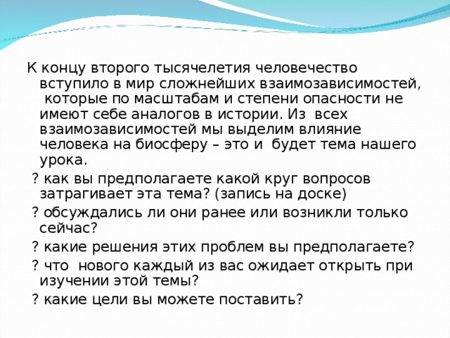 К концу второго тысячелетия человечество вступило в мир сложнейших взаимозависимостей, которые по масштабам и степени опасности не имеют себе аналогов в истории. Из всех взаимозависимостей мы выделим влияние человека на биосферу – это и будет тема нашего урока.  ? как вы предполагаете какой круг вопросов затрагивает эта тема? (запись на доске)  ? обсуждались ли они ранее или возникли только сейчас?  ? какие решения этих проблем вы предполагаете?  ? что нового каждый из вас ожидает открыть при изучении этой темы?  ? какие цели вы можете поставить? 