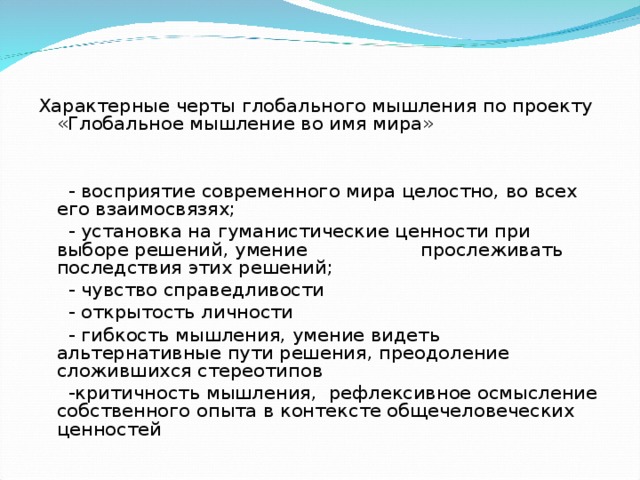 Характерные черты глобального мышления по проекту «Глобальное мышление во имя мира»    - восприятие современного мира целостно, во всех его взаимосвязях;  - установка на гуманистические ценности при выборе решений, умение прослеживать последствия этих решений;  - чувство справедливости  - открытость личности  - гибкость мышления, умение видеть альтернативные пути решения, преодоление сложившихся стереотипов  -критичность мышления, рефлексивное осмысление собственного опыта в контексте общечеловеческих ценностей 