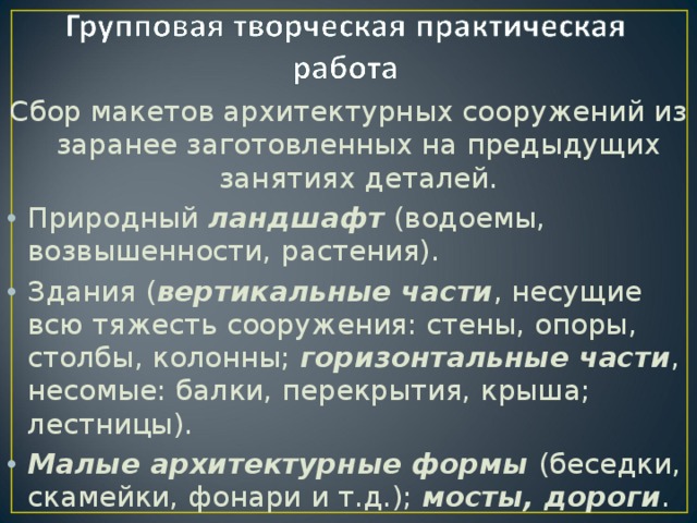 Сбор макетов архитектурных сооружений из заранее заготовленных на предыдущих занятиях деталей. Природный ландшафт (водоемы, возвышенности, растения). Здания ( вертикальные части , несущие всю тяжесть сооружения: стены, опоры, столбы, колонны; горизонтальные части , несомые: балки, перекрытия, крыша; лестницы). Малые архитектурные формы (беседки, скамейки, фонари и т.д.); мосты, дороги . 