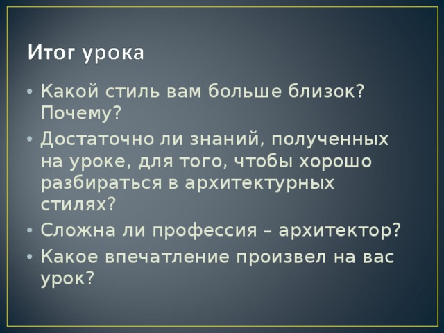 Какой стиль вам больше близок? Почему? Достаточно ли знаний, полученных на уроке, для того, чтобы хорошо разбираться в архитектурных стилях? Сложна ли профессия – архитектор? Какое впечатление произвел на вас урок? 
