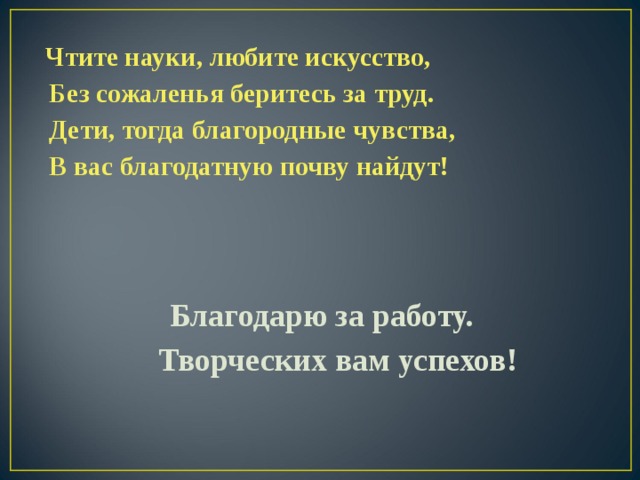  Чтите науки, любите искусство,   Без сожаленья беритесь за труд.  Дети, тогда благородные чувства,  В вас благодатную почву найдут !     Благодарю за работу.  Творческих вам успехов!  