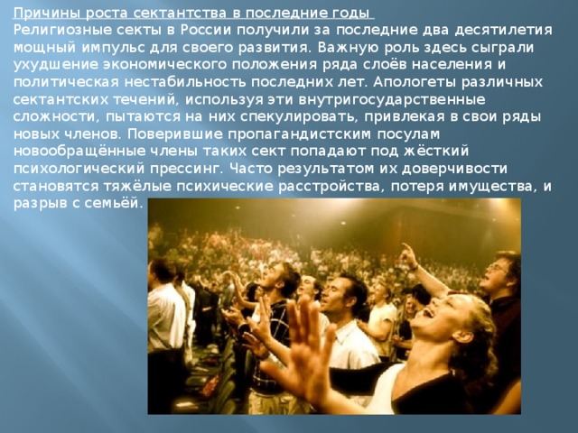 Причины роста сектантства в последние годы Религиозные секты в России получили за последние два десятилетия мощный импульс для своего развития. Важную роль здесь сыграли ухудшение экономического положения ряда слоёв населения и политическая нестабильность последних лет. Апологеты различных сектантских течений, используя эти внутригосударственные сложности, пытаются на них спекулировать, привлекая в свои ряды новых членов. Поверившие пропагандистским посулам новообращённые члены таких сект попадают под жёсткий психологический прессинг. Часто результатом их доверчивости становятся тяжёлые психические расстройства, потеря имущества, и разрыв с семьёй. 