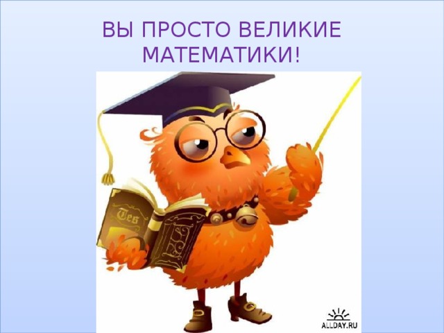 ВЫ ПРОСТО ВЕЛИКИЕ МАТЕМАТИКИ! 