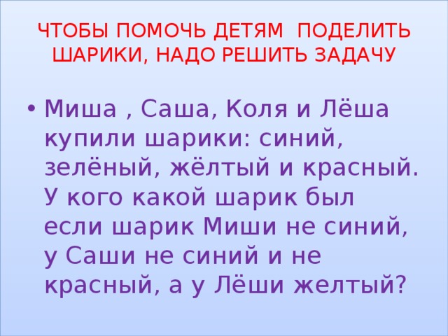 ЧТОБЫ ПОМОЧЬ ДЕТЯМ ПОДЕЛИТЬ ШАРИКИ, НАДО РЕШИТЬ ЗАДАЧУ Миша , Саша, Коля и Лёша купили шарики: синий, зелёный, жёлтый и красный. У кого какой шарик был если шарик Миши не синий, у Саши не синий и не красный, а у Лёши желтый? 