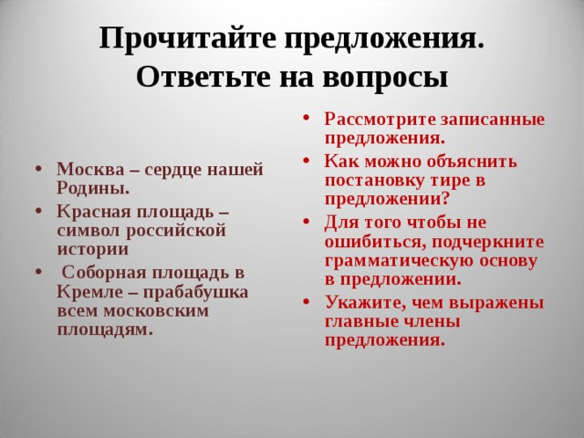 Прочитайте предложения. Ответьте на вопросы   Рассмотрите записанные предложения. Как можно объяснить постановку тире в предложении? Для того чтобы не ошибиться, подчеркните грамматическую основу в предложении. Укажите, чем выражены главные члены предложения. Москва – сердце нашей Родины. Красная площадь – символ российской истории  Соборная площадь в Кремле – прабабушка всем московским площадям.     
