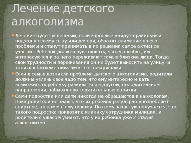 Лечение детского алкоголизма Лечение будет успешным, если взрослые найдут правильный подход к своему сыну или дочери, обратят внимание на его проблемы и станут принимать в их решении самое активное участие. Ребенок должен чувствовать, что его любят, им интересуются и за него переживают самые близкие люди. Тогда свои трудности и переживания он не будет выносить на улицу, и топить в бутылке пива вместе с товарищами. Если в семье возникла проблема детского алкоголизма, родители должны увлечь свое чадо тем, что ему интересно и дать возможность ребенку развиваться в другом, положительном направлении, забывая про горячительные напитки. Сами подростки или дети никогда не обращаются к наркологам. Пока родители не знают, что их ребенок регулярно употребляет спиртное, то помочь ему некому. Поэтому зачастую получается, что такого подростка привозят в клинику сотрудники милиции, и родители с ужасом узнают, что у их ребенка уже 2 стадия алкоголизма. 