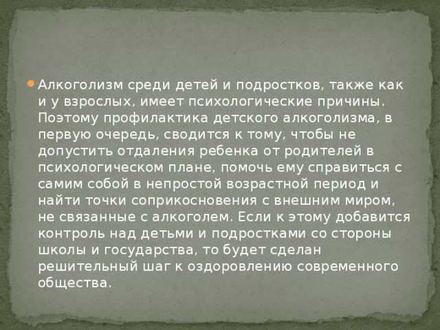 Алкоголизм среди детей и подростков, также как и у взрослых, имеет психологические причины. Поэтому профилактика детского алкоголизма, в первую очередь, сводится к тому, чтобы не допустить отдаления ребенка от родителей в психологическом плане, помочь ему справиться с самим собой в непростой возрастной период и найти точки соприкосновения с внешним миром, не связанные с алкоголем. Если к этому добавится контроль над детьми и подростками со стороны школы и государства, то будет сделан решительный шаг к оздоровлению современного общества. 