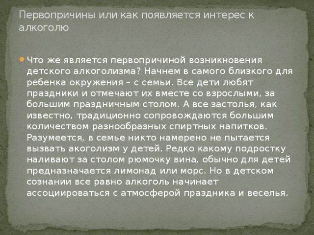 Первопричины или как появляется интерес к алкоголю   Что же является первопричиной возникновения детского алкоголизма? Начнем в самого близкого для ребенка окружения – с семьи. Все дети любят праздники и отмечают их вместе со взрослыми, за большим праздничным столом. А все застолья, как известно, традиционно сопровождаются большим количеством разнообразных спиртных напитков. Разумеется, в семье никто намерено не пытается вызвать акоголизм у детей. Редко какому подростку наливают за столом рюмочку вина, обычно для детей предназначается лимонад или морс. Но в детском сознании все равно алкоголь начинает ассоциироваться с атмосферой праздника и веселья. 