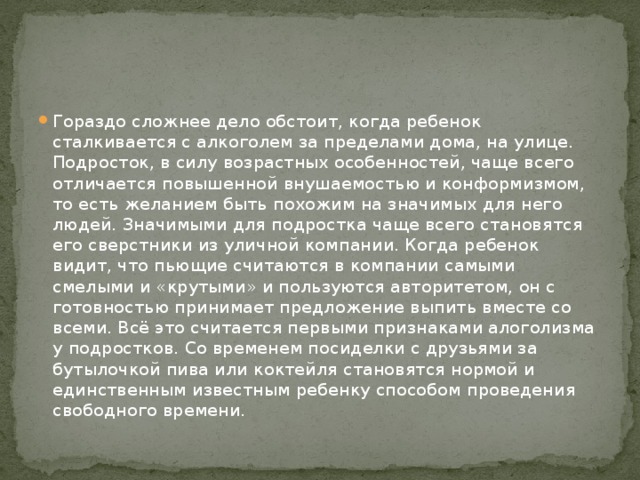 Гораздо сложнее дело обстоит, когда ребенок сталкивается с алкоголем за пределами дома, на улице. Подросток, в силу возрастных особенностей, чаще всего отличается повышенной внушаемостью и конформизмом, то есть желанием быть похожим на значимых для него людей. Значимыми для подростка чаще всего становятся его сверстники из уличной компании. Когда ребенок видит, что пьющие считаются в компании самыми смелыми и «крутыми» и пользуются авторитетом, он с готовностью принимает предложение выпить вместе со всеми. Всё это считается первыми признаками алоголизма у подростков. Со временем посиделки с друзьями за бутылочкой пива или коктейля становятся нормой и единственным известным ребенку способом проведения свободного времени. 