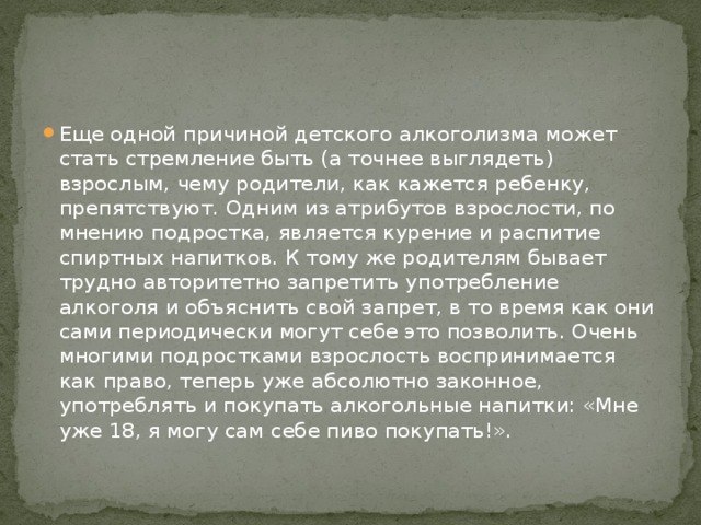 Еще одной причиной детского алкоголизма может стать стремление быть (а точнее выглядеть) взрослым, чему родители, как кажется ребенку, препятствуют. Одним из атрибутов взрослости, по мнению подростка, является курение и распитие спиртных напитков. К тому же родителям бывает трудно авторитетно запретить употребление алкоголя и объяснить свой запрет, в то время как они сами периодически могут себе это позволить. Очень многими подростками взрослость воспринимается как право, теперь уже абсолютно законное, употреблять и покупать алкогольные напитки: «Мне уже 18, я могу сам себе пиво покупать!». 