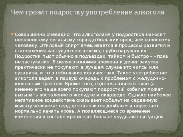 Чем грозит подростку употребление алкоголя   Совершенно очевидно, что алкоголизм у подростков наносит неокрепшему организму гораздо больший вред, чем взрослому человеку. Этиловый спирт вмешивается в процессы развития и становления растущего организма, грубо нарушая их. Подростки пьют обычно в подъездах, тайком и быстро – «пока не застукали». В целях экономии времени и денег закуску практически не покупают, в лучшем случае это чипсы или сухарики, и то в небольших количествах. Такое употребление алкоголя ведет, в первую очередь к проблемам с желудочно-кишечным трактом. Кроме того, содержащийся в пиве (а именно его чаще всего покупают подростки) кобальт может вызывать воспаление в желудке и пищеводе. Однако наиболее негативное воздействие оказывает кобальт на сердечную мышцу человека: сердце становится дряблым и перестает нормально качать кровь. А появляющиеся со временем изменения в составе крови еще больше ухудшают ситуацию. 