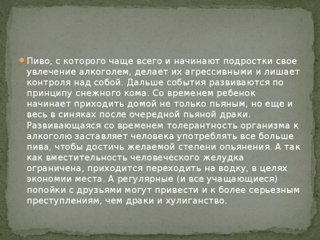 Пиво, с которого чаще всего и начинают подростки свое увлечение алкоголем, делает их агрессивными и лишает контроля над собой. Дальше события развиваются по принципу снежного кома. Со временем ребенок начинает приходить домой не только пьяным, но еще и весь в синяках после очередной пьяной драки. Развивающаяся со временем толерантность организма к алкоголю заставляет человека употреблять все больше пива, чтобы достичь желаемой степени опьянения. А так как вместительность человеческого желудка ограничена, приходится переходить на водку, в целях экономии места. А регулярные (и все учащающиеся) попойки с друзьями могут привести и к более серьезным преступлениям, чем драки и хулиганство. 