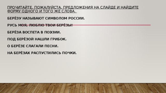 Прочитайте, пожалуйста, предложения на слайде и найдите форму одного и того же слова.   Берёзу называют символом России.   Русь моя, люблю твои берёзы!   Берёза воспета в поэзии.   Под берёзой нашли грибок.   О берёзе слагали песни.   На берёзах распустились почки. 