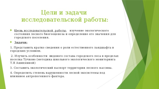 Цели и задачи  исследовательской работы: Цель исследовательской работы: изучение экологического состояния лесного биогеоценоза и определение его значения для городского поселения. Задачи: 1. Представить кратко сведения о роли естественного ландшафта в городских условиях.  2. Изучить особенности видового состава городского леса в пределах поселка Тучково (методика школьного экологического мониторинга Т.Я Ашихминой) 3. Составить экологический паспорт территории лесного массива. 4. Определить степень нарушенности лесной экосистемы под влиянием антропогенного фактора. 