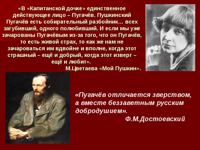 «В «Капитанской дочке» единственное действующее лицо – Пугачёв. Пушкинский Пугачёв есть собирательный разбойник… всех загубивший, одного полюбивший. И если мы уже зачарованы Пугачёвым из-за того, что он Пугачёв, то есть живой страх, то как же нам не зачароваться им вдвойне и вполне, когда этот страшный – ещё и добрый, когда этот изверг – ещё и любит».  М.Цветаева «Мой Пушкин».   «Пугачёв отличается зверством, а вместе беззаветным русским добродушием».  Ф.М.Достоевский 
