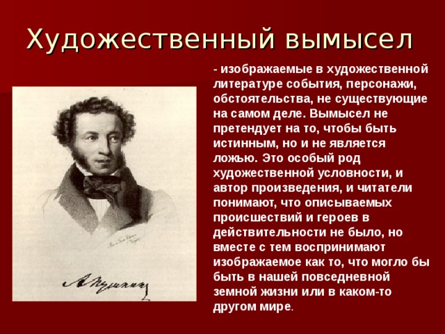 Художественный вымысел - изображаемые в художественной литературе события, персонажи, обстоятельства, не существующие на самом деле. Вымысел не претендует на то, чтобы быть истинным, но и не является ложью. Это особый род художественной условности, и автор произведения, и читатели понимают, что описываемых происшествий и героев в действительности не было, но вместе с тем воспринимают изображаемое как то, что могло бы быть в нашей повседневной земной жизни или в каком-то другом мире . 