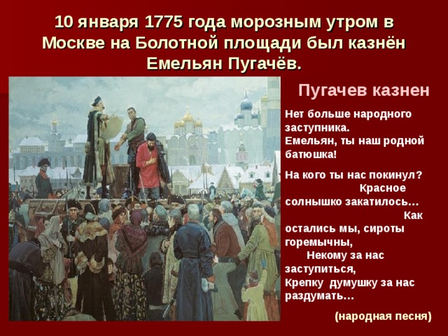 10 января 1775 года морозным утром в Москве на Болотной площади был казнён Емельян Пугачёв. Пугачев казнен Нет  больше народного заступника. Емельян, ты наш родной батюшка! На кого ты нас покинул? Красное солнышко закатилось… Как остались мы, сироты горемычны, Некому за нас заступиться, Крепку думушку за нас раздумать…  (народная песня)  